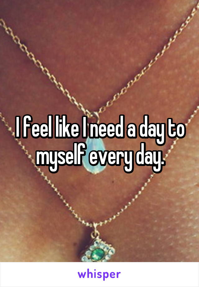 I feel like I need a day to myself every day.