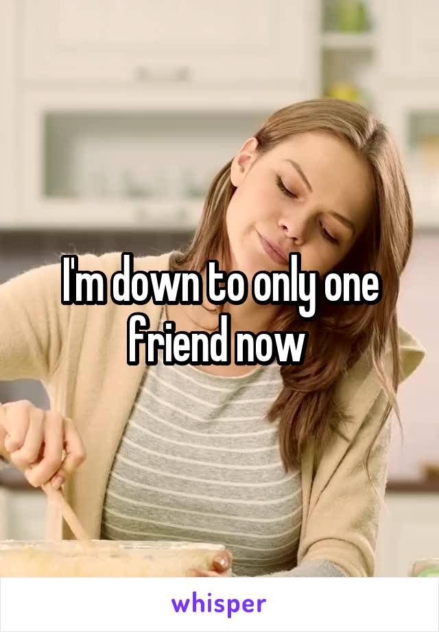 I'm down to only one friend now 