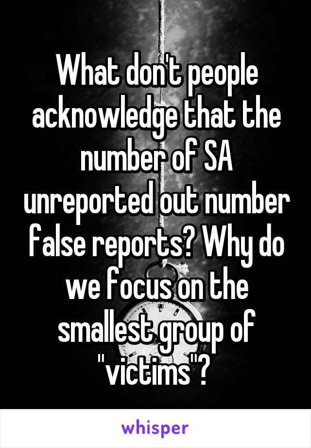 What don't people acknowledge that the number of SA unreported out number false reports? Why do we focus on the smallest group of "victims"? 