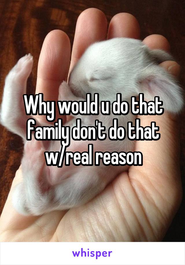 Why would u do that family don't do that w/real reason