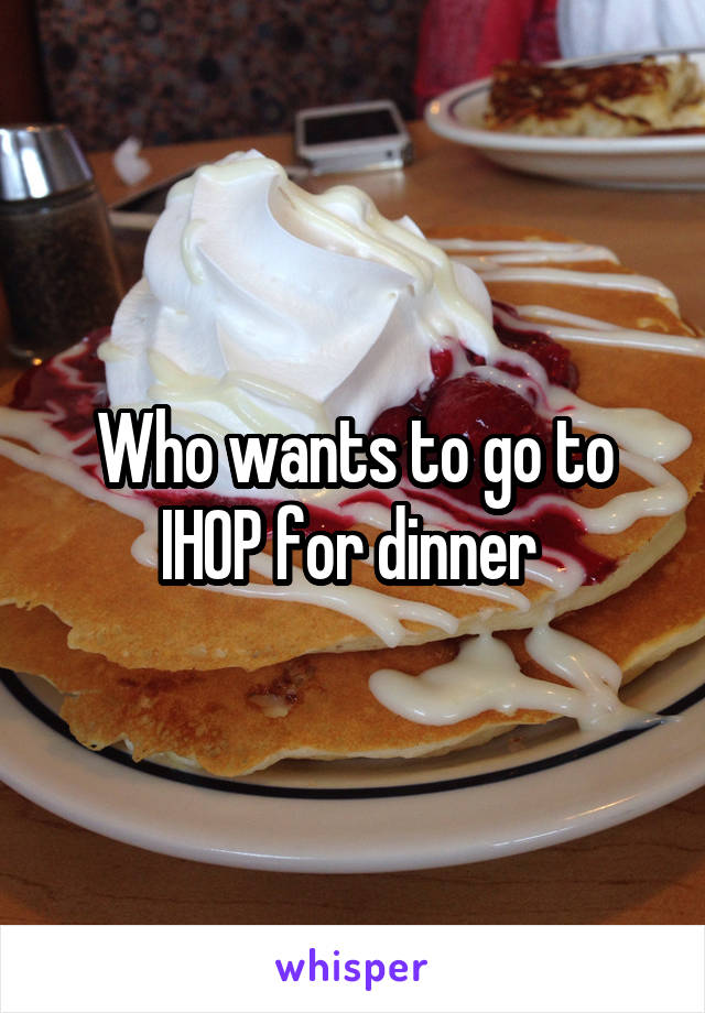 Who wants to go to IHOP for dinner 