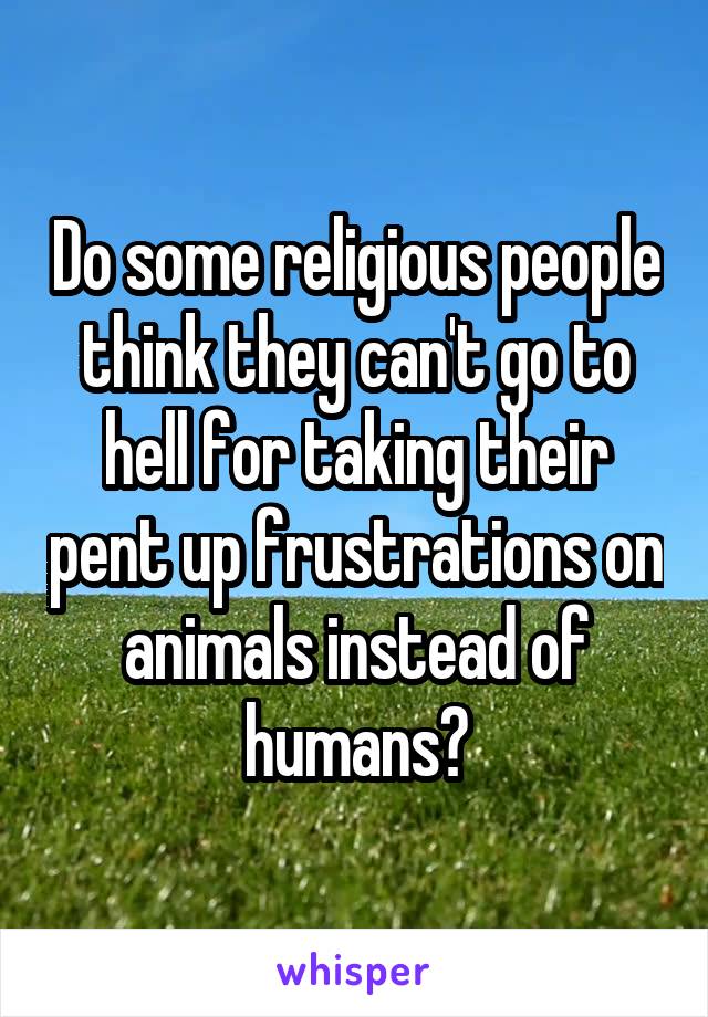 Do some religious people think they can't go to hell for taking their pent up frustrations on animals instead of humans?