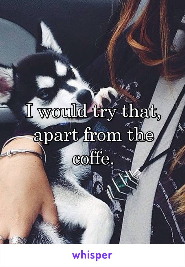 I would try that, apart from the coffe.