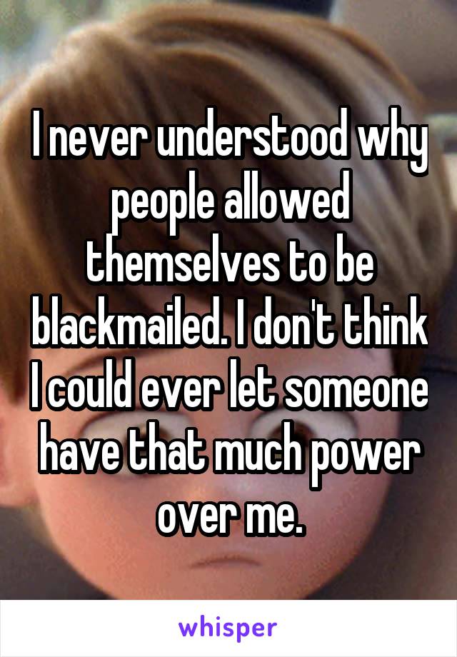 I never understood why people allowed themselves to be blackmailed. I don't think I could ever let someone have that much power over me.