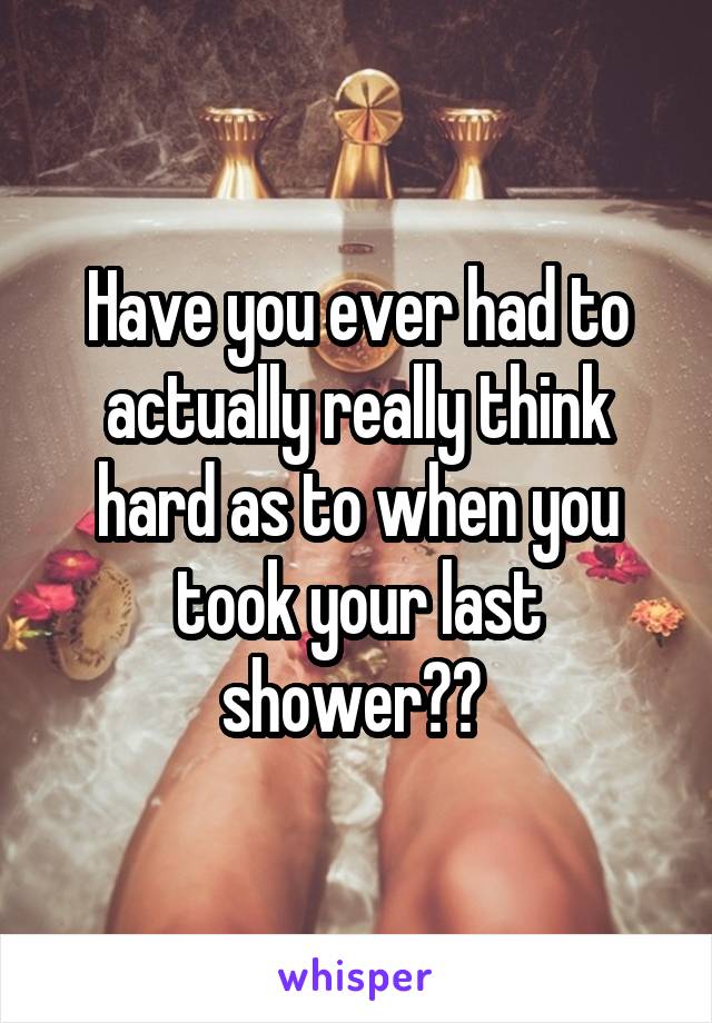Have you ever had to actually really think hard as to when you took your last shower?? 