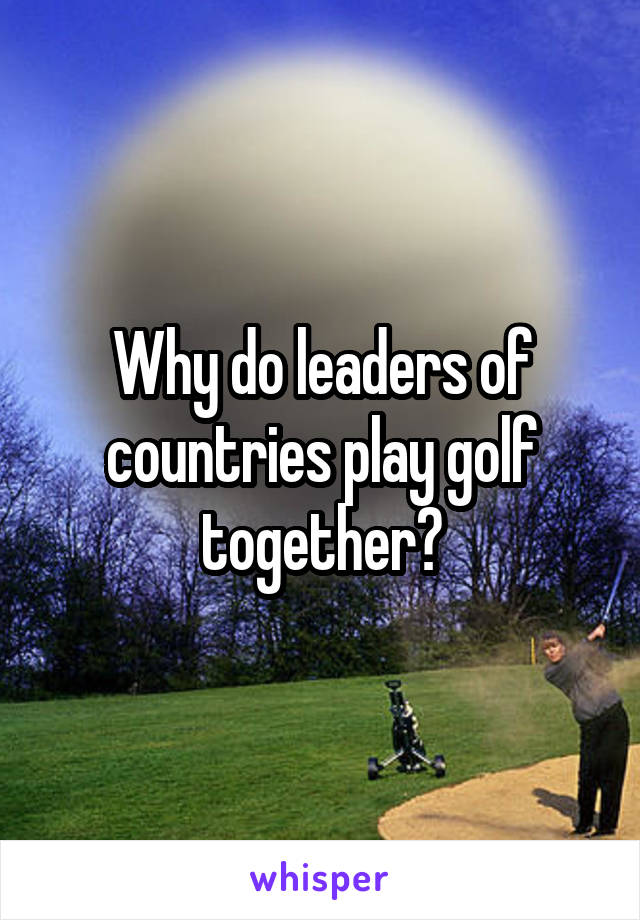 Why do leaders of countries play golf together?