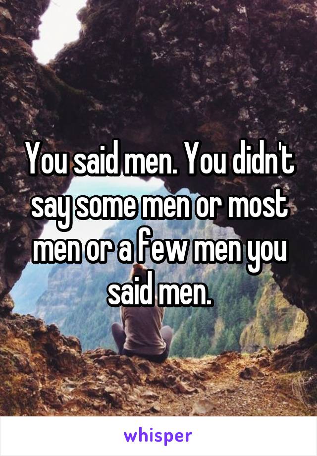 You said men. You didn't say some men or most men or a few men you said men.