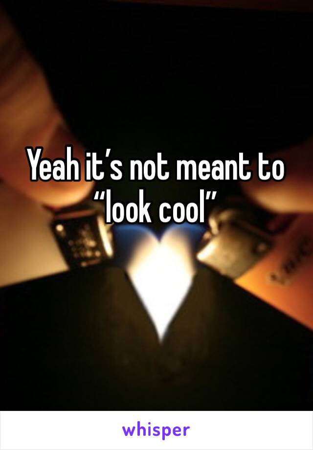 Yeah it’s not meant to “look cool”