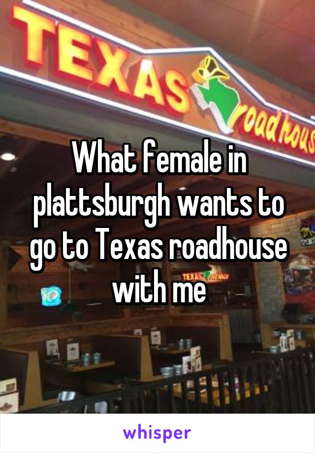 What female in plattsburgh wants to go to Texas roadhouse with me
