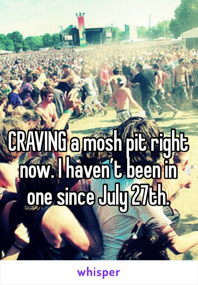 CRAVING a mosh pit right now. I haven’t been in one since July 27th.
