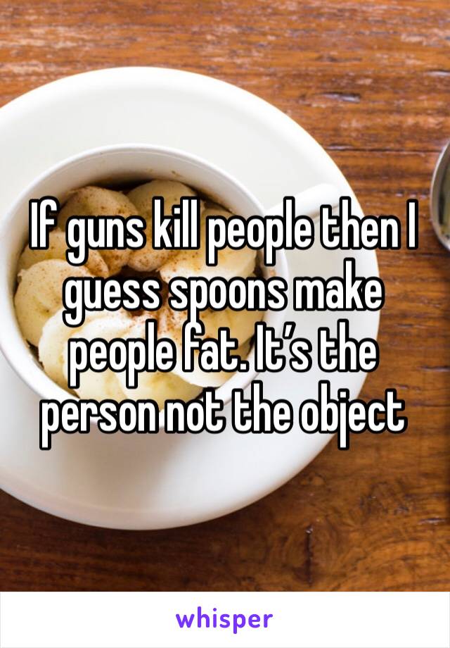 If guns kill people then I guess spoons make people fat. It’s the person not the object 