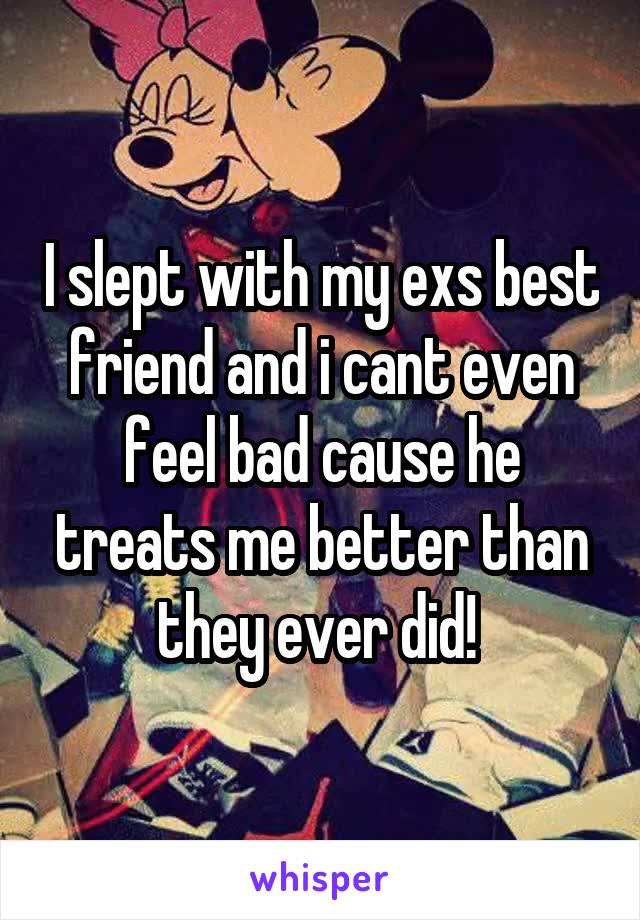 I slept with my exs best friend and i cant even feel bad cause he treats me better than they ever did! 