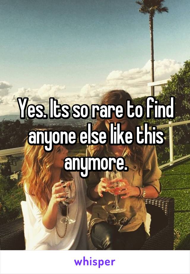 Yes. Its so rare to find anyone else like this anymore.