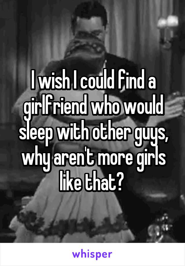 I wish I could find a girlfriend who would sleep with other guys, why aren't more girls like that? 