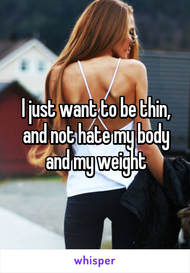 I just want to be thin, and not hate my body and my weight