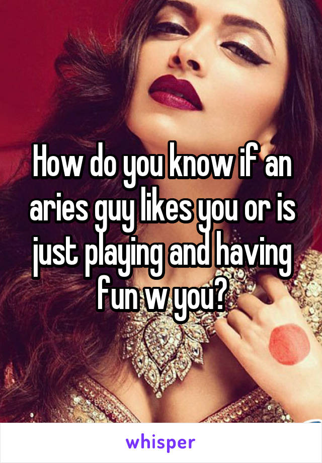 How do you know if an aries guy likes you or is just playing and having fun w you?