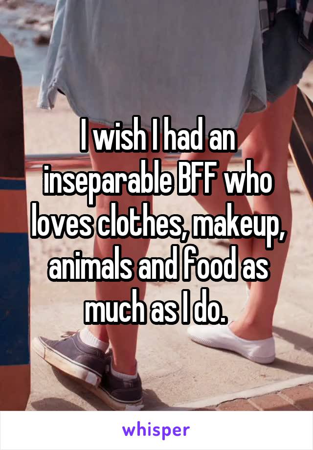 I wish I had an inseparable BFF who loves clothes, makeup, animals and food as much as I do. 