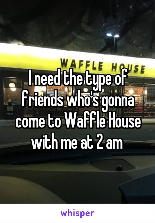 I need the type of friends who's gonna come to Waffle House with me at 2 am 