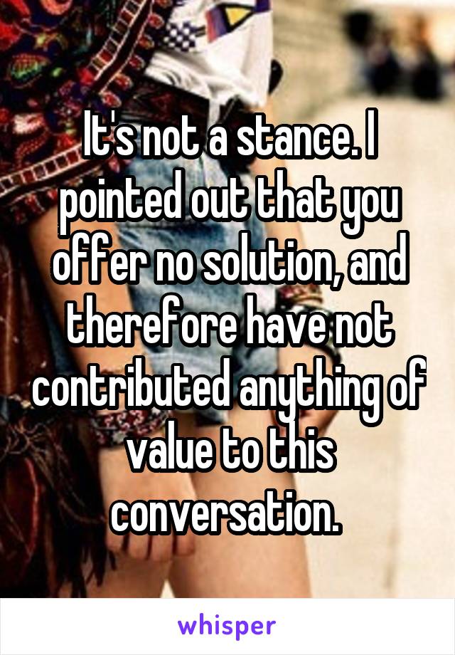 It's not a stance. I pointed out that you offer no solution, and therefore have not contributed anything of value to this conversation. 