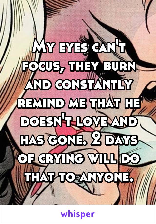 My eyes can't focus, they burn and constantly remind me that he doesn't love and has gone. 2 days of crying will do that to anyone.