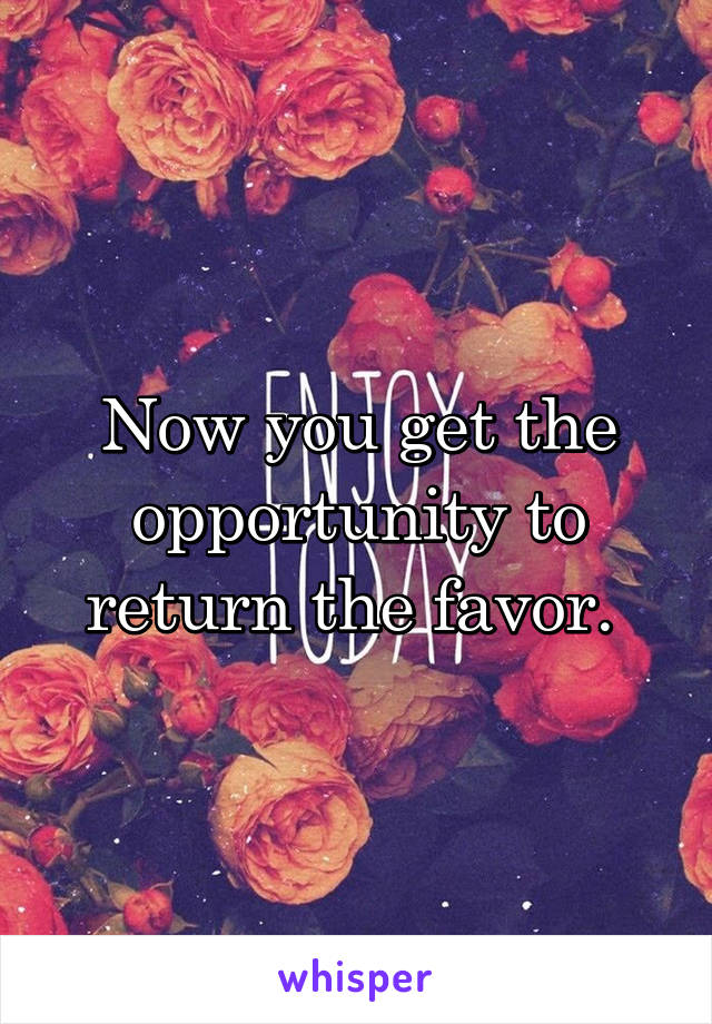 Now you get the opportunity to return the favor. 