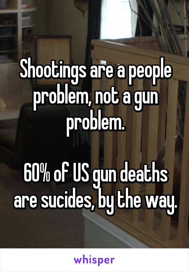 Shootings are a people problem, not a gun problem.

60% of US gun deaths are sucides, by the way.