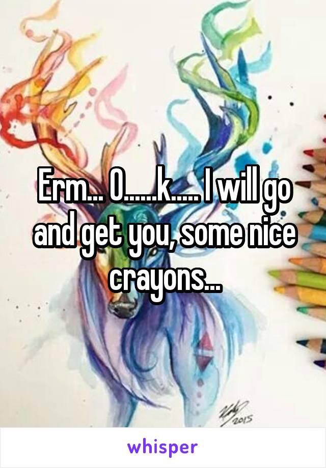 Erm... O......k..... I will go and get you, some nice crayons...
