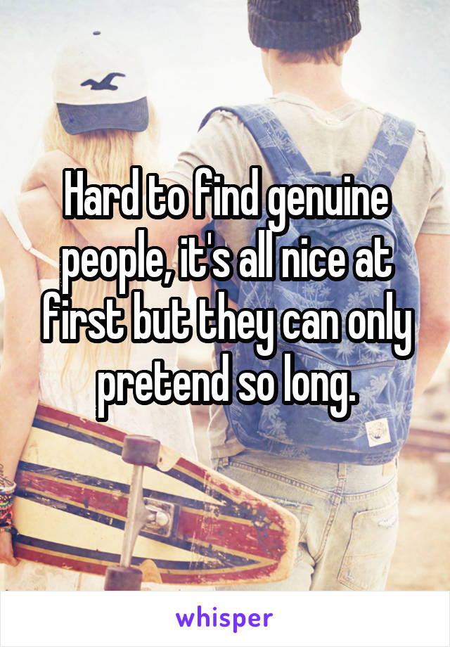 Hard to find genuine people, it's all nice at first but they can only pretend so long.
