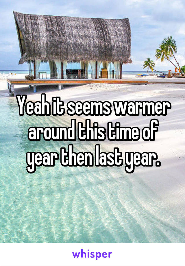 Yeah it seems warmer around this time of year then last year.
