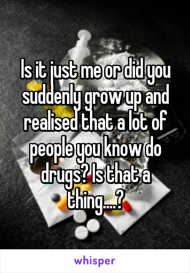 Is it just me or did you suddenly grow up and realised that a lot of people you know do drugs? Is that a thing....?