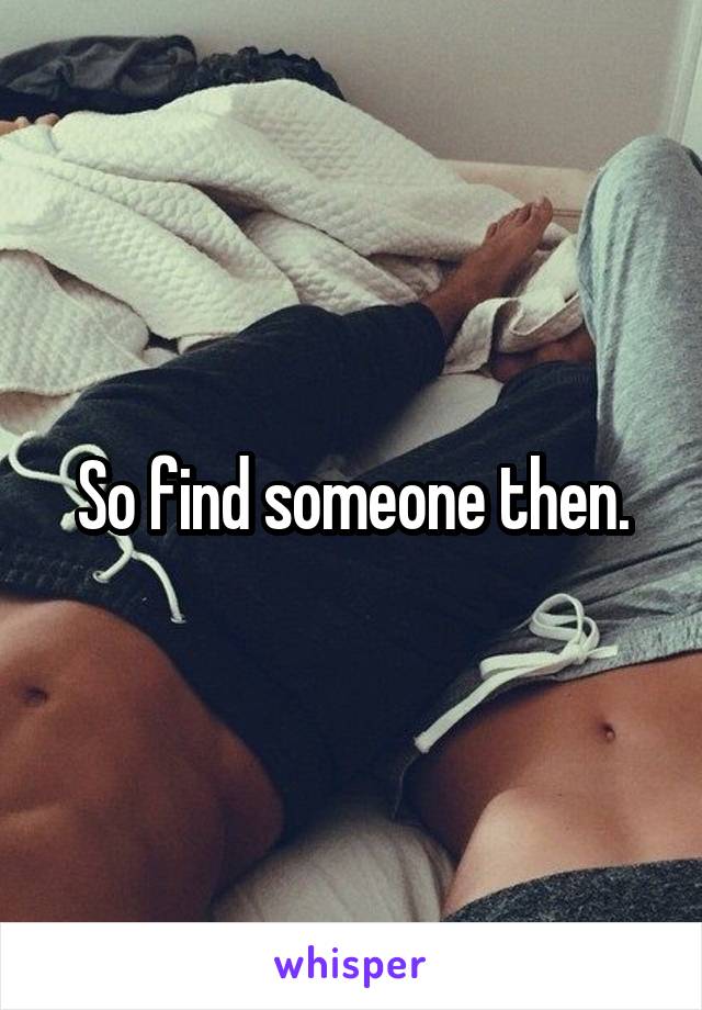 So find someone then.