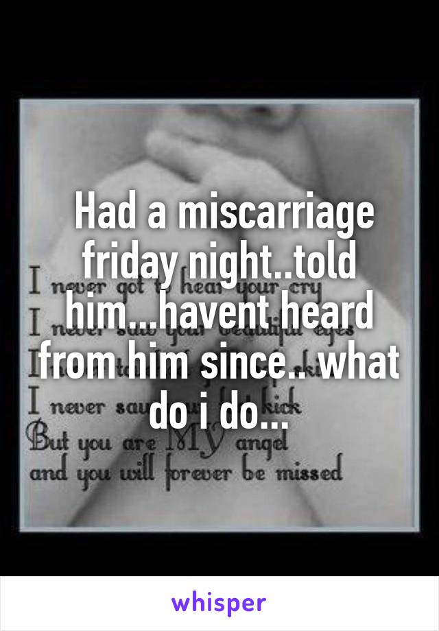  Had a miscarriage friday night..told him...havent heard from him since.. what do i do...