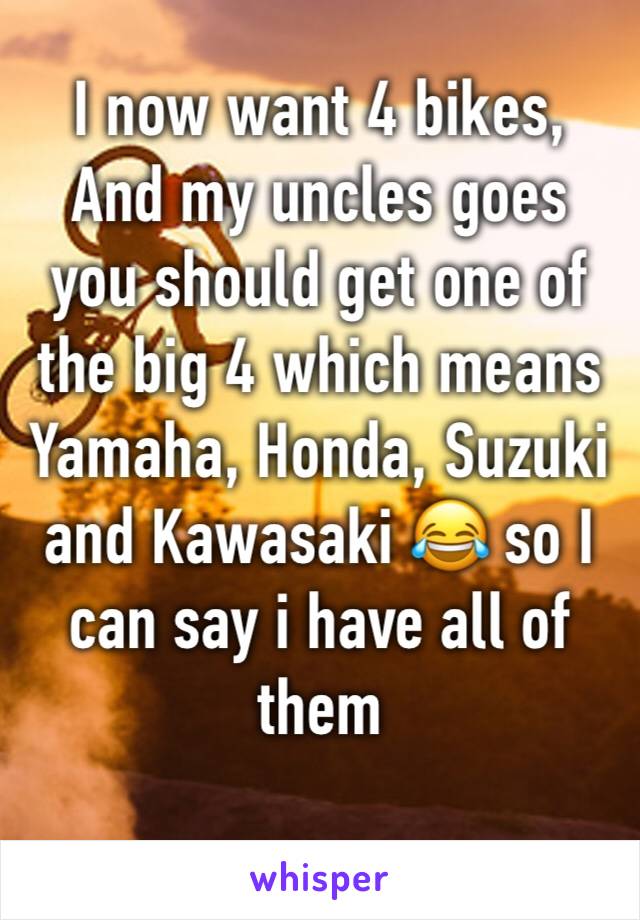 I now want 4 bikes, And my uncles goes you should get one of the big 4 which means Yamaha, Honda, Suzuki and Kawasaki 😂 so I can say i have all of them 