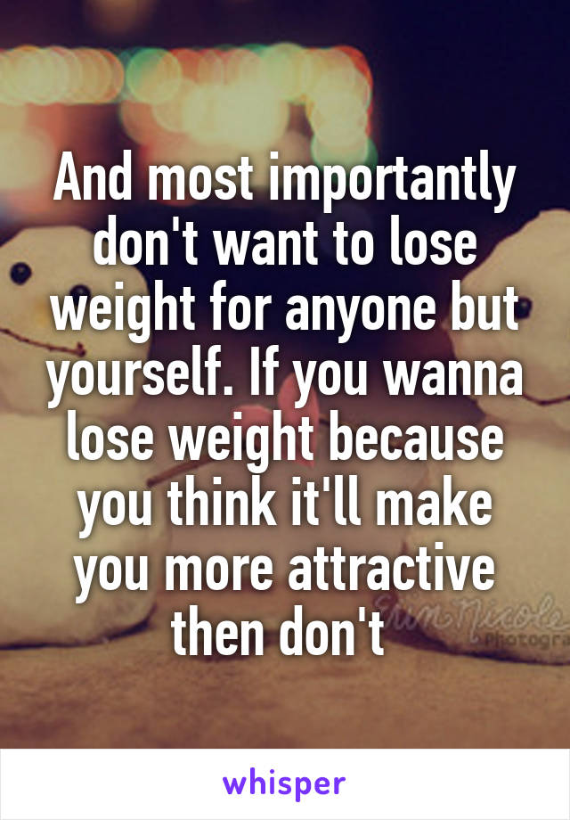 And most importantly don't want to lose weight for anyone but yourself. If you wanna lose weight because you think it'll make you more attractive then don't 