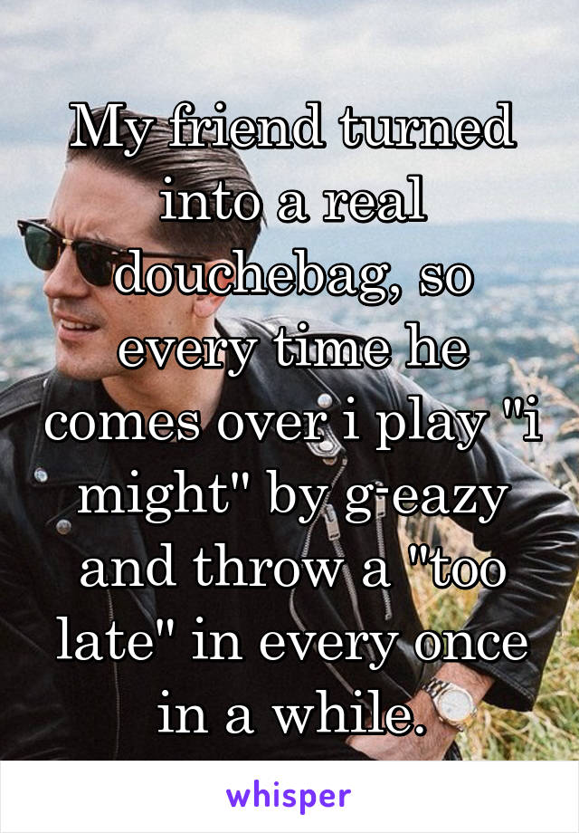 My friend turned into a real douchebag, so every time he comes over i play "i might" by g-eazy and throw a "too late" in every once in a while.