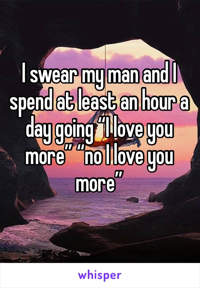 I swear my man and I spend at least an hour a day going “I love you more” “no I love you more” 
