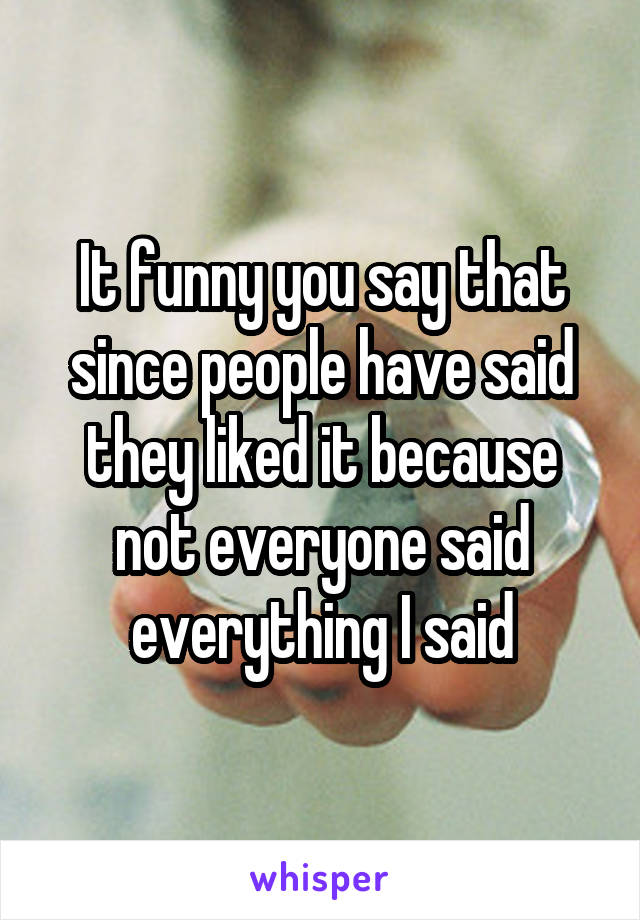 It funny you say that since people have said they liked it because not everyone said everything I said