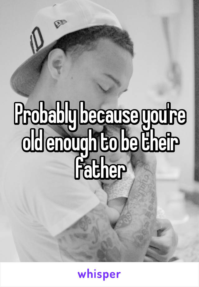Probably because you're old enough to be their father