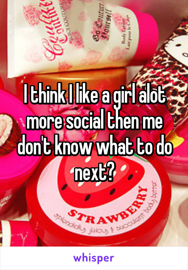 I think I like a girl alot more social then me don't know what to do next?