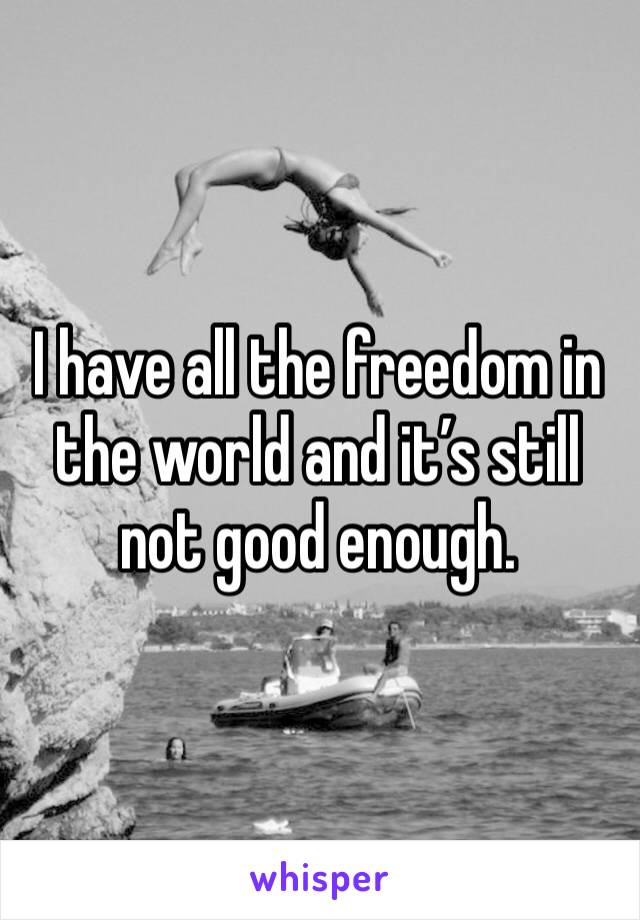 I have all the freedom in the world and it’s still not good enough. 