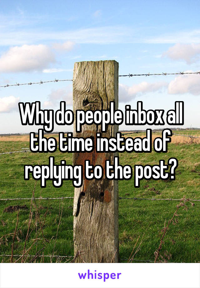 Why do people inbox all the time instead of replying to the post?