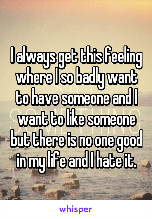 I always get this feeling where I so badly want to have someone and I want to like someone but there is no one good in my life and I hate it.