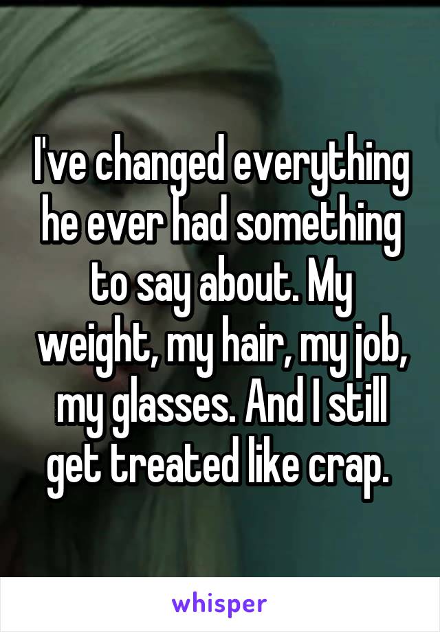 I've changed everything he ever had something to say about. My weight, my hair, my job, my glasses. And I still get treated like crap. 