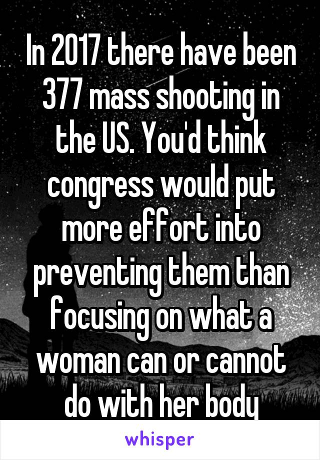 In 2017 there have been 377 mass shooting in the US. You'd think congress would put more effort into preventing them than focusing on what a woman can or cannot do with her body