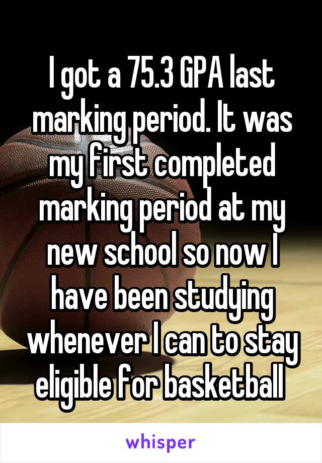 I got a 75.3 GPA last marking period. It was my first completed marking period at my new school so now I have been studying whenever I can to stay eligible for basketball 