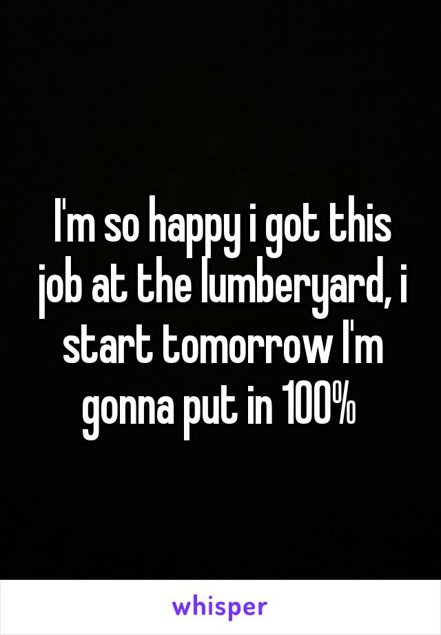 I'm so happy i got this job at the lumberyard, i start tomorrow I'm gonna put in 100% 