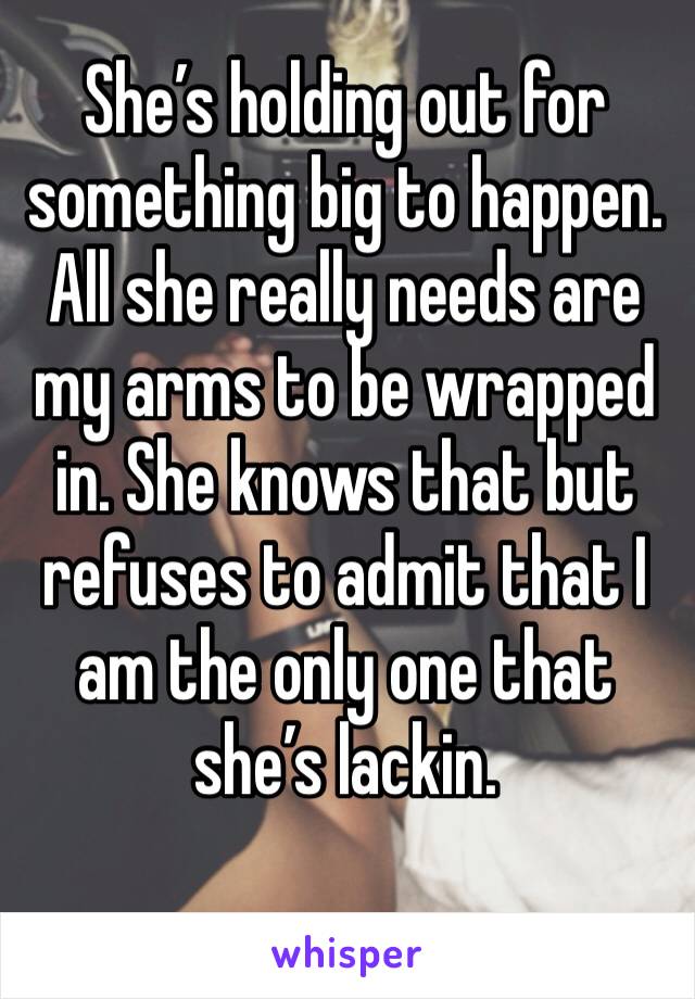 She’s holding out for something big to happen. All she really needs are my arms to be wrapped in. She knows that but refuses to admit that I am the only one that she’s lackin.