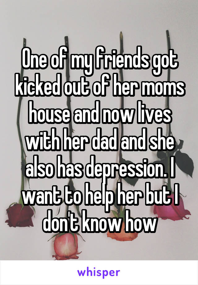One of my friends got kicked out of her moms house and now lives with her dad and she also has depression. I want to help her but I don't know how