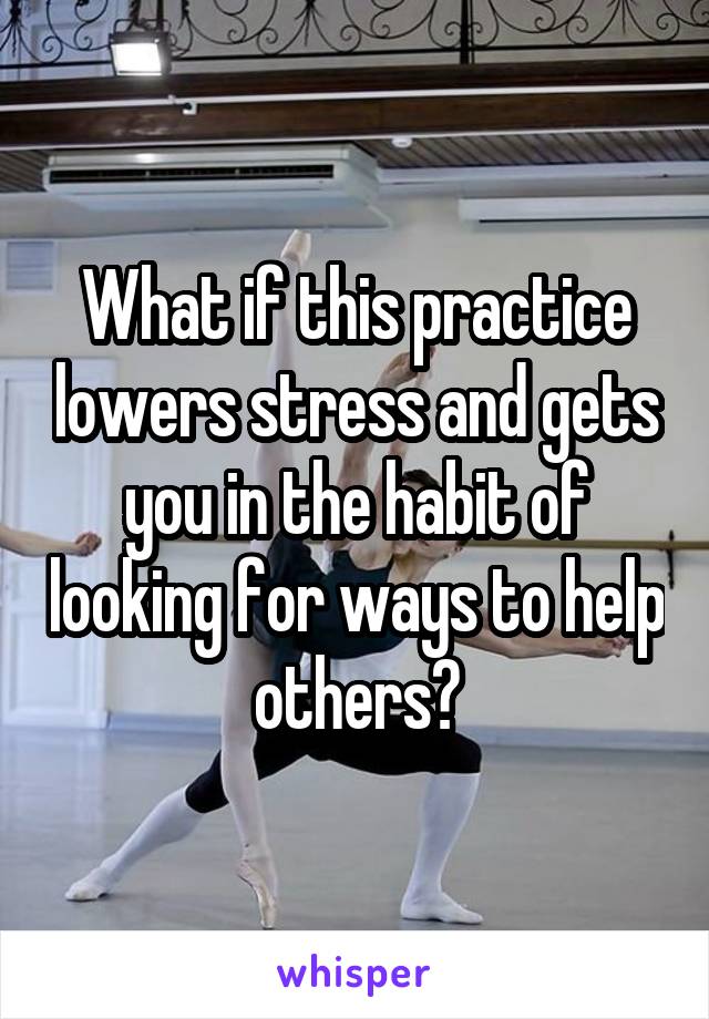 What if this practice lowers stress and gets you in the habit of looking for ways to help others?