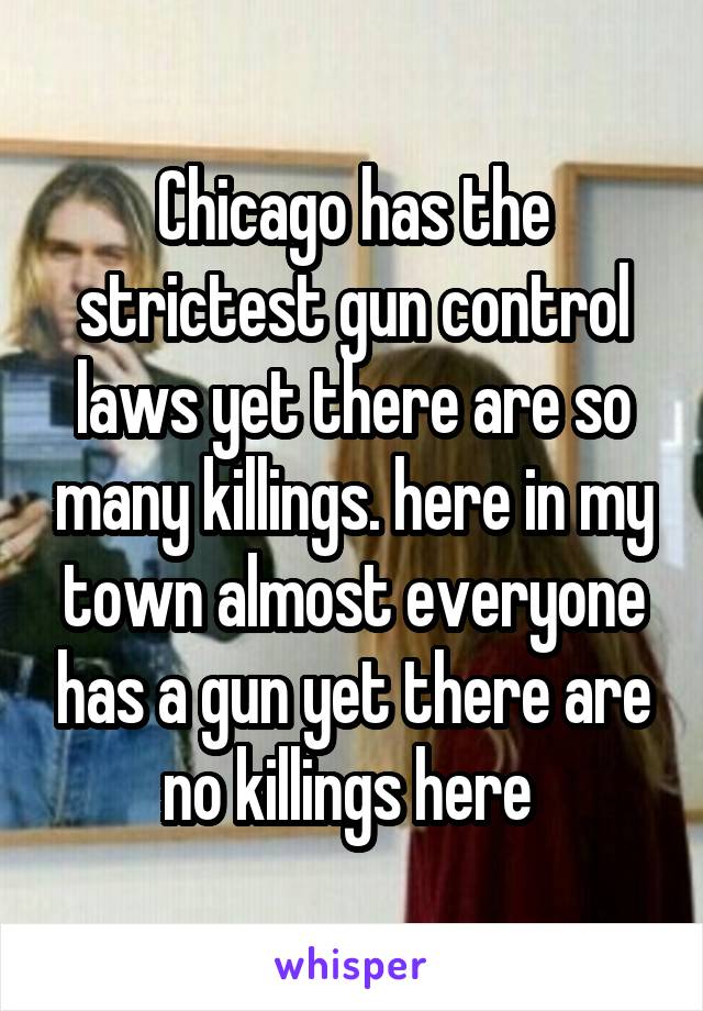 Chicago has the strictest gun control laws yet there are so many killings. here in my town almost everyone has a gun yet there are no killings here 